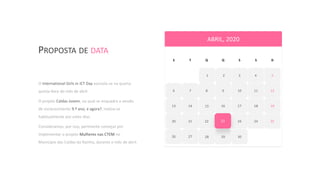 PROPOSTA DE DATA
5
6 7 8 9 10 11 12
13 14 16 17 18 19
20 21 22
15
24 24 25
26 27 29
S T Q Q S S D
23
ABRIL, 2020
30
2 3 4321
28
O International Girls in ICT Day assinala-se na quarta
quinta-feira do mês de abril.
O projeto Caldas Jovem, no qual se enquadra a sessão
de esclarecimento 9.º ano, e agora?, realiza-se
habitualmente por estes dias.
Consideramos, por isso, pertinente começar por
implementar o projeto Mulheres nas CTEM no
Município das Caldas da Rainha, durante o mês de abril.
 