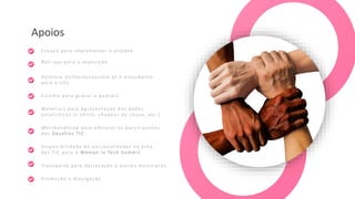 Apoios
Roll -u ps para a exposição
Me rch a ndising para oferecer à s participantes
dos Desafios T IC
Espaço para implementar o projeto
Estúdio para gravar o p od ca st
Materiais para apresentação dos dados
estatísticos ( t-sh irts , chapéus de chuva , etc.)
Transporte para deslocação a outros municípios
Domínio mulheresnasctem.pt e alojamento
para o site
Disponibilidade de personalidades n a área
das T IC para o Woman in Tech S ummit
Promoção e divulgação
 