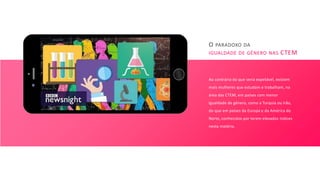 O PARADOXO DA
IGUALDADE DE GÉNERO NAS CTEM
Ao contrário do que seria expetável, existem
mais mulheres que estudam e trabalham, na
área das CTEM, em países com menor
igualdade de género, como a Turquia ou Irão,
do que em países da Europa e da América do
Norte, conhecidos por terem elevados índices
nesta matéria.
 