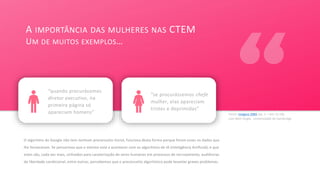 Fonte: Imagine 2084 (ep. 2 – min 12:18),
com Beth Single, Universidade de Cambridge
O algoritmo do Google não tem nenhum preconceito inicial, funciona desta forma porque foram esses os dados que
lhe forneceram. Se pensarmos que o mesmo está a acontecer com os algoritmos de IA (Inteligência Artificial), e que
estes são, cada vez mais, utilizados para caraterização de seres humanos em processos de recrutamento, audiências
de liberdade condicional, entre outros, percebemos que o preconceito algorítmico pode levantar graves problemas.
A IMPORTÂNCIA DAS MULHERES NAS CTEM
UM DE MUITOS EXEMPLOS…
v
“quando procurávamos
diretor executivo, na
primeira página só
apareciam homens”
“se procurássemos chefe
mulher, elas apareciam
tristes e deprimidas”
 