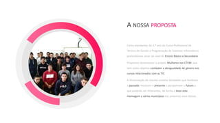 Como estudantes do 1.º ano do Curso Profissional de
Técnico de Gestão e Programação de Sistemas Informáticos
pretendemos atuar ao nível do Ensino Básico e Secundário.
Propomos desenvolver o projeto Mulheres nas CTEM que
tem como objetivo combater a desigualdade de género nos
cursos relacionados com as TIC.
A dinamização do mesmo envolve atividades que lembram
o passado, mostram o presente e perspetivam o futuro e
que poderão ser itinerantes, de forma a levar esta
mensagem a vários municípios nos próximos anos letivos.
A NOSSA PROPOSTA
 