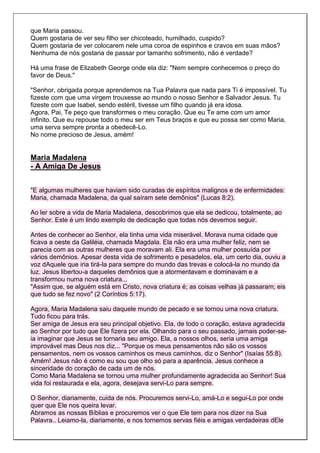 que Maria passou.
Quem gostaria de ver seu filho ser chicoteado, humilhado, cuspido?
Quem gostaria de ver colocarem nele uma coroa de espinhos e cravos em suas mãos?
Nenhuma de nós gostaria de passar por tamanho sofrimento, não é verdade?

Há uma frase de Elizabeth George onde ela diz: "Nem sempre conhecemos o preço do
favor de Deus."

"Senhor, obrigada porque aprendemos na Tua Palavra que nada para Ti é impossível. Tu
fizeste com que uma virgem trouxesse ao mundo o nosso Senhor e Salvador Jesus. Tu
fizeste com que Isabel, sendo estéril, tivesse um filho quando já era idosa.
Agora, Pai, Te peço que transformes o meu coração. Que eu Te ame com um amor
infinito. Que eu repouse todo o meu ser em Teus braços e que eu possa ser como Maria,
uma serva sempre pronta a obedecê-Lo.
No nome precioso de Jesus, amém!


Maria Madalena
- A Amiga De Jesus


"E algumas mulheres que haviam sido curadas de espíritos malignos e de enfermidades:
Maria, chamada Madalena, da qual saíram sete demônios" (Lucas 8:2).

Ao ler sobre a vida de Maria Madalena, descobrimos que ela se dedicou, totalmente, ao
Senhor. Este é um lindo exemplo de dedicação que todas nós devemos seguir.

Antes de conhecer ao Senhor, ela tinha uma vida miserável. Morava numa cidade que
ficava a oeste da Galiléia, chamada Magdala. Ela não era uma mulher feliz, nem se
parecia com as outras mulheres que moravam ali. Ela era uma mulher possuída por
vários demônios. Apesar desta vida de sofrimento e pesadelos, ela, um certo dia, ouviu a
voz dAquele que iria tirá-la para sempre do mundo das trevas e colocá-la no mundo da
luz. Jesus libertou-a daqueles demônios que a atormentavam e dominavam e a
transformou numa nova criatura...
"Assim que, se alguém está em Cristo, nova criatura é; as coisas velhas já passaram; eis
que tudo se fez novo" (2 Coríntios 5:17).

Agora, Maria Madalena saiu daquele mundo de pecado e se tornou uma nova criatura.
Tudo ficou para trás.
Ser amiga de Jesus era seu principal objetivo. Ela, de todo o coração, estava agradecida
ao Senhor por tudo que Ele fizera por ela. Olhando para o seu passado, jamais poder-se-
ia imaginar que Jesus se tornaria seu amigo. Ela, a nossos olhos, seria uma amiga
improvável mas Deus nos diz... "Porque os meus pensamentos não são os vossos
pensamentos, nem os vossos caminhos os meus caminhos, diz o Senhor" (Isaías 55:8).
Amém! Jesus não é como eu sou que olho só para a aparência. Jesus conhece a
sinceridade do coração de cada um de nós.
Como Maria Madalena se tornou uma mulher profundamente agradecida ao Senhor! Sua
vida foi restaurada e ela, agora, desejava servi-Lo para sempre.

O Senhor, diariamente, cuida de nós. Procuremos servi-Lo, amá-Lo e segui-Lo por onde
quer que Ele nos queira levar.
Abramos as nossas Bíblias e procuremos ver o que Ele tem para nos dizer na Sua
Palavra.. Leiamo-la, diariamente, e nos tornemos servas fiéis e amigas verdadeiras dEle
 