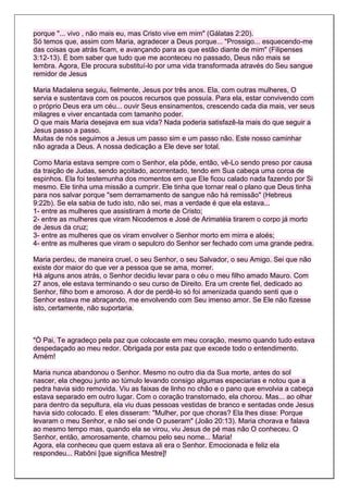 porque "... vivo , não mais eu, mas Cristo vive em mim" (Gálatas 2:20).
Só temos que, assim com Maria, agradecer a Deus porque... "Prossigo... esquecendo-me
das coisas que atrás ficam, e avançando para as que estão diante de mim" (Filipenses
3:12-13). É bom saber que tudo que me aconteceu no passado, Deus não mais se
lembra. Agora, Ele procura substituí-lo por uma vida transformada através do Seu sangue
remidor de Jesus

Maria Madalena seguiu, fielmente, Jesus por três anos. Ela, com outras mulheres, O
servia e sustentava com os poucos recursos que possuía. Para ela, estar convivendo com
o próprio Deus era um céu... ouvir Seus ensinamentos, crescendo cada dia mais, ver seus
milagres e viver encantada com tamanho poder.
O que mais Maria desejava em sua vida? Nada poderia satisfazê-la mais do que seguir a
Jesus passo a passo.
Muitas de nós seguimos a Jesus um passo sim e um passo não. Este nosso caminhar
não agrada a Deus. A nossa dedicação a Ele deve ser total.

Como Maria estava sempre com o Senhor, ela pôde, então, vê-Lo sendo preso por causa
da traição de Judas, sendo açoitado, acorrentado, tendo em Sua cabeça uma coroa de
espinhos. Ela foi testemunha dos momentos em que Ele ficou calado nada fazendo por Si
mesmo. Ele tinha uma missão a cumprir. Ele tinha que tornar real o plano que Deus tinha
para nos salvar porque "sem derramamento de sangue não há remissão" (Hebreus
9:22b). Se ela sabia de tudo isto, não sei, mas a verdade é que ela estava...
1- entre as mulheres que assistiram à morte de Cristo;
2- entre as mulheres que viram Nicodemos e José de Arimatéia tirarem o corpo já morto
de Jesus da cruz;
3- entre as mulheres que os viram envolver o Senhor morto em mirra e aloés;
4- entre as mulheres que viram o sepulcro do Senhor ser fechado com uma grande pedra.

Maria perdeu, de maneira cruel, o seu Senhor, o seu Salvador, o seu Amigo. Sei que não
existe dor maior do que ver a pessoa que se ama, morrer.
Há alguns anos atrás, o Senhor decidiu levar para o céu o meu filho amado Mauro. Com
27 anos, ele estava terminando o seu curso de Direito. Era um crente fiel, dedicado ao
Senhor, filho bom e amoroso. A dor de perdê-lo só foi amenizada quando senti que o
Senhor estava me abraçando, me envolvendo com Seu imenso amor. Se Ele não fizesse
isto, certamente, não suportaria.



"Ò Pai, Te agradeço pela paz que colocaste em meu coração, mesmo quando tudo estava
despedaçado ao meu redor. Obrigada por esta paz que excede todo o entendimento.
Amém!

Maria nunca abandonou o Senhor. Mesmo no outro dia da Sua morte, antes do sol
nascer, ela chegou junto ao túmulo levando consigo algumas especiarias e notou que a
pedra havia sido removida. Viu as faixas de linho no chão e o pano que envolvia a cabeça
estava separado em outro lugar. Com o coração transtornado, ela chorou. Mas... ao olhar
para dentro da sepultura, ela viu duas pessoas vestidas de branco e sentadas onde Jesus
havia sido colocado. E eles disseram: "Mulher, por que choras? Ela lhes disse: Porque
levaram o meu Senhor, e não sei onde O puseram" (João 20:13). Maria chorava e falava
ao mesmo tempo mas, quando ela se virou, viu Jesus de pé mas não O conheceu. O
Senhor, então, amorosamente, chamou pelo seu nome... Maria!
Agora, ela conheceu que quem estava ali era o Senhor. Emocionada e feliz ela
respondeu... Rabôni [que significa Mestre]!
 
