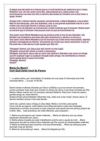A alegria que ela sentiu é a mesma que eu e você sentimos por sabermos que o nosso
Redentor vive. Um dia, assim como Ele, ressuscitaremos e, todos juntos, nos
encontraremos nos ares com Ele a caminho das bodas do Cordeiro com a Sua noiva, a
igreja. Amém!

Amada irmã, o Senhor decidiu aparecer, primeiramente, a Maria Madalena, uma mulher.
Não foi aos discípulos, nem aos apóstolos, nem a uma grande autoridade mas foi a uma
mulher cujo amor pelo Senhor a colocou junto à cruz.
Juntas à cruz do Salvador se encontravam muitas mulheres que O amavam. Muitos eram
os homens que O amavam mas poucos eram os que se encontravam lá.

Que assim como Maria Madalena que se prostrou junto à cruz do seu Salvador, nós
também nos prostremos aos Seus pés para reverenciá-Lo, adorá-Lo e louvá-Lo.
Que assim como Maria Madalena que foi anunciar que Cristo havia ressuscitado, sejamos
também mensageiras do Senhor, anunciando ao mundo que Jesus ressuscitou e que só
Ele pode dar a vida eterna a todo aquele que nEle crê.

"Obrigada, Senhor, por Jesus que veio morrer no meu lugar.
Obrigada, porque Ele venceu a morte e ressuscitou.
Obrigada, pois tenho Jesus não só como meu Senhor e Salvador mas como um Amigo
que em qualquer lugar ou qualquer situação está comigo, me confortando ou mesmo
tendo aquela doce e suave comunhão.
Obrigada, Senhor!
Amém!"

Marta Ou Maria?
Com Qual Delas Você Se Parece


"... e certa mulher, por nome Marta, O recebeu em sua casa; E tinha esta uma irmã
chamada Maria ..." (Lucas 10:38,39).


Dentre tantas mulheres deixadas por Deus na Bíblia e que nos servem de exemplo ,
vamos conhecer mais duas que viveram no tempo de Jesus e que foram amadas por Ele.
Marta e Maria viveram em um povoado chamado Betânia. Elas eram irmãs de Lázaro,
grande amigo do nosso Senhor.
Ambas tinham personalidades diferentes mas, cada uma a seu modo, amava Jesus. O
Senhor também amava muito esta família

Certo dia, quando Jesus chegou à casa delas, Marta o convidou para jantar.
Como era de se esperar, tanto Marta como Maria deveriam cuidar dos hóspedes
preparando a comida, arrumando a casa e fazendo tudo aquilo que era serviço próprio da
mulher. Mas ... tudo aconteceu de modo diferente, pois enquanto ...

1- Marta se preocupava com coisas materiais ... Maria se deliciava com as coisas
espirituais oferecidas por Jesus ;
2- Marta estava inquieta por estar trabalhando sozinha sem a ajuda da irmã ... Maria
repousava aos pés do próprio Deus sabendo que Ele supriria as necessidades materiais;
3- Marta se esforçava para cozinhar uma boa alimentação ... Maria se esforçava para
aprender mais do Senhor;
4- Marta foi censurada por Jesus ... Maria foi elogiada por Ele.
 