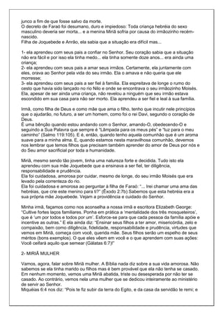 junco a fim de que fosse salvo da morte.
O decreto de Faraó foi desumano, duro e impiedoso: Toda criança hebréia do sexo
masculino deveria ser morta... e a menina Miriã sofria por causa do irmãozinho recém-
nascido.
Filha de Joquebede e Anrão, ela sabia que a situação era difícil mas...

1- ela aprendeu com seus pais a confiar no Senhor. Seu coração sabia que a situação
não era fácil e por isso ela tinha medo... ela tinha somente doze anos... era ainda uma
criança;
2- ela aprendeu com seus pais a amar seus irmãos. Certamente, ela juntamente com
eles, orava ao Senhor pela vida do seu irmão. Ela o amava e não queria que ele
morresse;
3- ela aprendeu com seus pais a ser fiel à família. Ela espreitava de longe o rumo do
cesto que havia sido lançado no rio Nilo e onde se encontrava o seu irmãozinho Moisés.
Ela, apesar de ser ainda uma criança, não revelou a ninguém que seu irmão estava
escondido em sua casa para não ser morto. Ela aprendeu a ser fiel e leal à sua família.

Irmã, como filha de Deus e como mãe que ama o filho, tenho que incutir nele princípios
que o ajudarão, no futuro, a ser um homem, como foi o rei Davi, segundo o coração de
Deus.
É uma bênção quando estou andando com o Senhor, amando-O, obedecendo-O e
seguindo a Sua Palavra que sempre é “Lâmpada para os meus pés” e “luz para o meu
caminho” (Salmo 119:105). E é, então, quando tenho aquela comunhão que é um aroma
suave para a minha alma. E, quando estamos nesta maravilhosa comunhão, devemos
nos lembrar que temos filhos que precisam também aprender do amor de Deus por nós e
do Seu amor sacrificial por toda a humanidade.

Miriã, mesmo sendo tão jovem, tinha uma natureza forte e decidida. Tudo isto ela
aprendeu com sua mãe Joquebede que a ensinava a ser fiel, ter diligência,
responsabilidade e prudência.
Ela foi cuidadosa, amorosa por cuidar, mesmo de longe, do seu irmão Moisés que era
levado pela correnteza do rio.
Ela foi cuidadosa e amorosa ao perguntar à filha de Faraó: “... Irei chamar uma ama das
hebréias, que crie este menino para ti?” (Êxodo 2:7b) Sabemos que esta hebréia era a
sua própria mãe Joquebede. Vejam a providência e cuidado do Senhor.

Minha irmã, façamos como nos aconselha a nossa irmã e escritora Elizabeth George:
“Cultive fortes laços familiares. Ponha em prática a ‘mentalidade dos três mosqueteiros’,
que é ‘um por todos e todos por um’. Esforce-se para que cada pessoa da família apóie e
incentive as outras.” E ela ainda diz: “Ensinar seus filhos a ter amor, misericórdia, zelo e
compaixão, bem como diligência, fidelidade, responsabilidade e prudência, virtudes que
vemos em Miriã, começa com você, querida mãe. Seus filhos serão um espelho de seus
méritos (bons exemplos). O que eles vêem em você e o que aprendem com suas ações:
Você ceifará aquilo que semear (Gálatas 6:7)!”

2- MIRIÃ MULHER

Vamos, agora, falar sobre Miriã mulher. A Bíblia nada diz sobre a sua vida amorosa. Não
sabemos se ela tinha marido ou filhos mas é bem provável que ela não tenha se casado.
Em nenhum momento, vemos uma Miriã abatida, triste ou desesperada por não ter se
casado. Ao contrário, vemos nela uma mulher que se dedicou inteiramente ao ministério
de servir ao Senhor.
Miquéias 6:4 nos diz: “Pois te fiz subir da terra do Egito, e da casa da servidão te remi; e
 