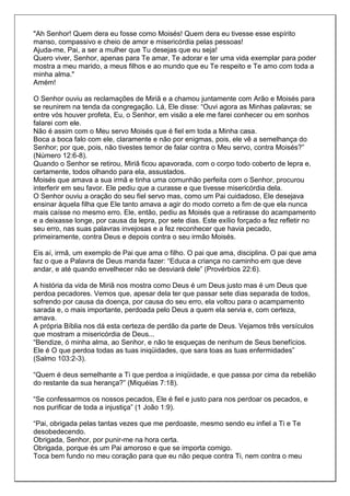 "Ah Senhor! Quem dera eu fosse como Moisés! Quem dera eu tivesse esse espírito
manso, compassivo e cheio de amor e misericórdia pelas pessoas!
Ajuda-me, Pai, a ser a mulher que Tu desejas que eu seja!
Quero viver, Senhor, apenas para Te amar, Te adorar e ter uma vida exemplar para poder
mostra a meu marido, a meus filhos e ao mundo que eu Te respeito e Te amo com toda a
minha alma."
Amém!

O Senhor ouviu as reclamações de Miriã e a chamou juntamente com Arão e Moisés para
se reunirem na tenda da congregação. Lá, Ele disse: “Ouvi agora as Minhas palavras; se
entre vós houver profeta, Eu, o Senhor, em visão a ele me farei conhecer ou em sonhos
falarei com ele.
Não é assim com o Meu servo Moisés que é fiel em toda a Minha casa.
Boca a boca falo com ele, claramente e não por enigmas, pois, ele vê a semelhança do
Senhor; por que, pois, não tivestes temor de falar contra o Meu servo, contra Moisés?”
(Número 12:6-8).
Quando o Senhor se retirou, Miriã ficou apavorada, com o corpo todo coberto de lepra e,
certamente, todos olhando para ela, assustados.
Moisés que amava a sua irmã e tinha uma comunhão perfeita com o Senhor, procurou
interferir em seu favor. Ele pediu que a curasse e que tivesse misericórdia dela.
O Senhor ouviu a oração do seu fiel servo mas, como um Pai cuidadoso, Ele desejava
ensinar àquela filha que Ele tanto amava a agir do modo correto a fim de que ela nunca
mais caísse no mesmo erro. Ele, então, pediu as Moisés que a retirasse do acampamento
e a deixasse longe, por causa da lepra, por sete dias. Este exílio forçado a fez refletir no
seu erro, nas suas palavras invejosas e a fez reconhecer que havia pecado,
primeiramente, contra Deus e depois contra o seu irmão Moisés.

Eis aí, irmã, um exemplo de Pai que ama o filho. O pai que ama, disciplina. O pai que ama
faz o que a Palavra de Deus manda fazer: “Educa a criança no caminho em que deve
andar, e até quando envelhecer não se desviará dele” (Provérbios 22:6).

A história da vida de Miriã nos mostra como Deus é um Deus justo mas é um Deus que
perdoa pecadores. Vemos que, apesar dela ter que passar sete dias separada de todos,
sofrendo por causa da doença, por causa do seu erro, ela voltou para o acampamento
sarada e, o mais importante, perdoada pelo Deus a quem ela servia e, com certeza,
amava.
A própria Bíblia nos dá esta certeza de perdão da parte de Deus. Vejamos três versículos
que mostram a misericórdia de Deus...
“Bendize, ó minha alma, ao Senhor, e não te esqueças de nenhum de Seus benefícios.
Ele é O que perdoa todas as tuas iniqüidades, que sara toas as tuas enfermidades”
(Salmo 103:2-3).

“Quem é deus semelhante a Ti que perdoa a iniqüidade, e que passa por cima da rebelião
do restante da sua herança?” (Miquéias 7:18).

“Se confessarmos os nossos pecados, Ele é fiel e justo para nos perdoar os pecados, e
nos purificar de toda a injustiça” (1 João 1:9).

“Pai, obrigada pelas tantas vezes que me perdoaste, mesmo sendo eu infiel a Ti e Te
desobedecendo.
Obrigada, Senhor, por punir-me na hora certa.
Obrigada, porque és um Pai amoroso e que se importa comigo.
Toca bem fundo no meu coração para que eu não peque contra Ti, nem contra o meu
 