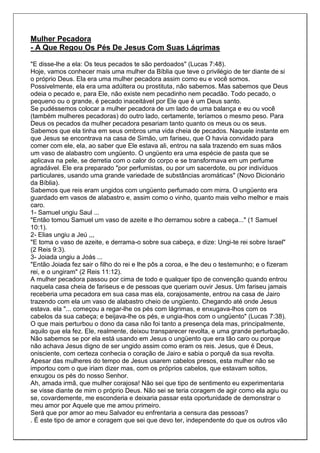 Mulher Pecadora
- A Que Regou Os Pés De Jesus Com Suas Lágrimas

"E disse-lhe a ela: Os teus pecados te são perdoados" (Lucas 7:48).
Hoje, vamos conhecer mais uma mulher da Bíblia que teve o privilégio de ter diante de si
o próprio Deus. Ela era uma mulher pecadora assim como eu e você somos.
Possivelmente, ela era uma adúltera ou prostituta, não sabemos. Mas sabemos que Deus
odeia o pecado e, para Ele, não existe nem pecadinho nem pecadão. Todo pecado, o
pequeno ou o grande, é pecado inaceitável por Ele que é um Deus santo.
Se pudéssemos colocar a mulher pecadora de um lado de uma balança e eu ou você
(também mulheres pecadoras) do outro lado, certamente, teríamos o mesmo peso. Para
Deus os pecados da mulher pecadora pesariam tanto quanto os meus ou os seus.
Sabemos que ela tinha em seus ombros uma vida cheia de pecados. Naquele instante em
que Jesus se encontrava na casa de Simão, um fariseu, que O havia convidado para
comer com ele, ela, ao saber que Ele estava ali, entrou na sala trazendo em suas mãos
um vaso de alabastro com ungüento. O ungüento era uma espécie de pasta que se
aplicava na pele, se derretia com o calor do corpo e se transformava em um perfume
agradável. Ele era preparado "por perfumistas, ou por um sacerdote, ou por indivíduos
particulares, usando uma grande variedade de substâncias aromáticas" (Novo Dicionário
da Bíblia).
Sabemos que reis eram ungidos com ungüento perfumado com mirra. O ungüento era
guardado em vasos de alabastro e, assim como o vinho, quanto mais velho melhor e mais
caro.
1- Samuel ungiu Saul ...
"Então tomou Samuel um vaso de azeite e lho derramou sobre a cabeça..." (1 Samuel
10:1).
2- Elias ungiu a Jeú ,,,
"E toma o vaso de azeite, e derrama-o sobre sua cabeça, e dize: Ungi-te rei sobre Israel"
(2 Reis 9:3).
3- Joiada ungiu a Joás ...
"Então Joiada fez sair o filho do rei e lhe pôs a coroa, e lhe deu o testemunho; e o fizeram
rei, e o ungiram" (2 Reis 11:12).
A mulher pecadora passou por cima de todo e qualquer tipo de convenção quando entrou
naquela casa cheia de fariseus e de pessoas que queriam ouvir Jesus. Um fariseu jamais
receberia uma pecadora em sua casa mas ela, corajosamente, entrou na casa de Jairo
trazendo com ela um vaso de alabastro cheio de ungüento. Chegando até onde Jesus
estava. ela "... começou a regar-lhe os pés com lágrimas, e enxugava-lhos com os
cabelos da sua cabeça; e beijava-lhe os pés, e ungia-lhos com o ungüento" (Lucas 7:38).
O que mais perturbou o dono da casa não foi tanto a presença dela mas, principalmente,
aquilo que ela fez. Ele, realmente, deixou transparecer revolta, e uma grande perturbação.
Não sabemos se por ela está usando em Jesus o ungüento que era tão caro ou porque
não achava Jesus digno de ser ungido assim como eram os reis. Jesus, que é Deus,
onisciente, com certeza conhecia o coração de Jairo e sabia o porquê da sua revolta.
Apesar das mulheres do tempo de Jesus usarem cabelos presos, esta mulher não se
importou com o que iriam dizer mas, com os próprios cabelos, que estavam soltos,
enxugou os pés do nosso Senhor.
Ah, amada irmã, que mulher corajosa! Não sei que tipo de sentimento eu experimentaria
se visse diante de mim o próprio Deus. Não sei se teria coragem de agir como ela agiu ou
se, covardemente, me esconderia e deixaria passar esta oportunidade de demonstrar o
meu amor por Aquele que me amou primeiro.
Será que por amor ao meu Salvador eu enfrentaria a censura das pessoas?
. É este tipo de amor e coragem que sei que devo ter, independente do que os outros vão
 