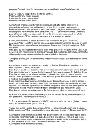 poupou a Sua vida para lhe presentear com uma vida eterna ao Seu lado no céu.

E eu? E você? O que podemos ofertar ao Senhor?
Podemos ofertar o nosso tesouro?
Podemos ofertar os nossos dons?
Podemos ofertar o nosso tempo?

As mulheres israelitas, que haviam sido escravas no Egito, agora, eram livres e
agradecidas ao Senhor que as libertara do jugo egípcio de quatrocentos anos.
Podemos ver como elas amavam o Senhor de todo o coração através da maneira como
elas reagiram ao que Moisés disse em Êxodo 35:5 ... "Tomai do que tendes, uma oferta
para o Senhor; cada um, cujo coração é voluntariamente disposto, a trará por oferta
alçada ao Senhor." Elas ofertaram além do que era, realmente, preciso.

E você, minha amada, é capaz de ofertar ao Senhor além do que é, realmente,
necessário? Ou você oferta apenas o necessário ou até mesmo menos do que é preciso?
Mantenha as suas mãos abertas para qualquer área de sua vida que você possa ofertar
ao Senhor.
Uma coisa eu tenho aprendido durante estes anos que aceitei Jesus na minha vida: "A pá
de Deus é bem maior do que a minha pá." Chuvas de bênçãos são derramadas em minha
vida quando eu não estou medindo esforços no trabalho do Senhor.

"Obrigada, Senhor, por um sem número de bênçãos que, a cada dia, derramas em minha
vida!"

As mulheres israelitas se doaram no trabalho do Senhor. Elas doaram seus tesouros,
seus talentos e o tempo necessário.
Elas doaram seus bens, apesar de não serem ricas, pois eram escravas na terra do Egito.
Elas não mediram esforços para dar tudo o que tinham para a construção do tabernáculo.
Elas doaram todos os seus bens materiais ... jóias de ouro, prata e bronze, colares,
brincos, anéis, pendentes, linho fino, pêlos de cabra, peles de animais, madeira de acácia
e muitos e muitos outros bens.
Estas mulheres estavam com os corações cheios de reconhecimento e alegria porque o
Senhor as livrara como também a seus filhos das pestes e doenças que caíram sobre os
egípcios. Elas estavam agradecidas ao Senhor porque Ele livrou os seus primogênitos de
morrer pela mão do Anjo que matou todos os primogênitos que moravam no Egito.
Elas doaram tudo de coração porque o Senhor foi bom ... é bom ... e sempre será bom!

Quanto a nós, irmãs, devemos refletir e procurar na Palavra de Deus de onde vem tudo
que possuímos. Reflitamos neste versículo ...

"... E que tens tu que não tenhas recebido? E, se o recebeste, por que te glorias, como se
não o houvera recebido?" (1 Coríntios 4:7)

Tudo o que temos - saúde, bens, marido, filhos ... - devemos ao Senhor, pois a própria
Bíblia nos diz que "Ele é o que te dá força para adquirires riqueza ..." (Deuteronônio 8:18).

Assim como estas mulheres israelitas, nós devemos também ter nossos corações cheios
de alegria e reconhecimento pelo que o Senhor tem feito por nós. Temos o que vestir,
temos o que comer, temos uma casa que nos protege da chuva, de tempestades, do frio
e, nela, podemos dormir com o cuidado amoroso do nosso Deus.
Assim como estas mulheres israelitas ...
 