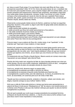 por Jesus a quem Paulo prega. E os que faziam isto eram sete filhos de Ceva, judeu,
principal dos sacerdotes" (Atos 19:13-14). Como não podia deixar de ser, o resultado não
foi muito bom para aqueles homens, pois o espírito maligno além de zombar deles, usou o
homem possesso para espancá-los e fazê-los fugir sangrando, assustados e desnudos.
Com todas estas coisas acontecendo, começou, então, a se formar um motim. Priscila
começou a ficar preocupada por causa do risco de vida que o apóstolo Paulo estava
correndo. Ele, porém, queria conversar com os homens revoltados mas, convencido por
Priscila e Áquila, desistiu deste seu intento.

Observando a preocupação destes servos do Senhor, podemos nos fazer as seguintes
perguntas: Quando o meu pastor ou algum outro líder da igreja estão sendo atacados ou
perseguidos porque...
1- estão lutando pela verdade do evangelho...
2- estão provando que Deus tem poder para preservar a Sua palavra...
3- não estão aceitando doutrinas criadas por homens...
4- estão procurando seguir o que ensina a Bíblia...
... o que faço para apóia-los? Lutarei junto com eles?
Com certeza deveríamos fazer como Priscila e Áquila que expuseram as suas cabeças
para salvar Paulo das mãos de seus perseguidores.

Procurar seguir o que a palavra de Deus diz, muitas vezes, é ser "quadrado", é não
entender que "hoje tudo é mais moderno, é mais natural."

Amada irmã, apoiemos nosso pastor ou os líderes da nossa igreja quando vemos que
eles estão lutando ao lado do Senhor e por isto são perseguidos. Não importa se aqueles
perseguidores vão nos odiar, pois "mais importa obedecer a Deus do que aos homens",
mesmo que sejamos uma minoria. Já ouvi dizer que uma minoria com Deus é maioria.
Amém!
Foi exatamente isto que Priscila e Áquila fizeram. Mesmo sendo em número menor eles
"expuseram as suas cabeças" pela vida de Paulo.

Priscila não tinha medo nem vergonha de falar de Jesus àquelas pessoas que criam em
outros deuses. Ela era uma mulher impetuosa, batalhadora e tinha um alvo... evangelizar
os perdidos falando do plano de salvação através de Jesus Cristo.

Você e eu, amada irmã, devemos seguir os passos dela...
a) evangelizando as pessoas que estão a caminho do inferno;
b) evangelizando as pessoas enquanto existe liberdade para fazermos isto;
c) evangelizando o quanto antes, pois não sabemos se, no futuro, só poderemos nos
reunir, às escondidas, em cavernas para ouvir de Cristo e falar dEle.

"Aquele que leva a preciosa semente, andando e chorando, voltará, sem dúvida, com
alegria, trazendo consigo os seus molhos" (Salmo 126:6).

Acho que a volta de Cristo está próxima e o tempo que temos para apresentarmos a
palavra de Deus é muito pouco. Obedeçamos ao "ide" de Jesus e nos transformemos em
mulheres como Priscila e Lídia que não mediram esforços para ajudar na obra do Senhor
evangelizando os perdidos.

Não sei qual a posição que você ocupa na igreja (presidente da sociedade feminina,
professora de Escola Dominical, zeladora...), mas de uma coisa eu tenho certeza é que
para Deus você é muito importante e muito preciosa.
 