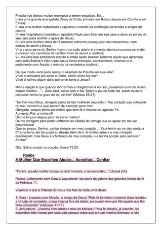 Priscila nos deixou muitos exemplos a serem seguidos. Ela...
I- era uma grande evangelista (falou de Cristo primeiro em Roma, depois em Corinto e em
Éfeso);
II- era uma mulher trabalhadora (ajudava o marido na confecção de tendas e artigos de
couro);
III- era hospitaleira (convidou o apóstolo Paulo para ficar em sua casa e abriu as portas da
sua casa para acolher a igreja de Deus);
IV- era uma mulher cheia de fé (mesmo sofrendo perseguição não desanimou, nem
deixou de servir a Deus);
V- era uma serva do Senhor (com o coração aberto e a mente atenta procurava aprender
e crescer nos caminhos do Senhor a fim de servi-Lo melhor);
VI- era uma boa professora (vendo o irmão Apolo ensinar somente aquilo que aprendeu
com João Batista e não o que Jesus havia ensinado, secretamente, chamou-o e,
juntamente com Áquila, o instruiu na verdadeira doutrina).

De que modo você pode aplicar o exemplo de Priscila em sua vida?
Você a arriscaria por amor a Cristo, assim como fez ela?
Você já sofreu algum dano por amar tanto a Jesus?

Minha oração é que quando morrermos e chegarmos lá no céu, possamos ouvir do nosso
amado Senhor ..."... Bem está, servo bom e fiel. Sobre o pouco foste fiel, sobre muito te
colocarei; entra no gozo do teu senhor" (Mateus 25:21).

"Senhor meu Deus, obrigada pelas tantas mulheres segundo o Teu coração que colocaste
no meu caminho e que servem de exemplo para mim.
Obrigada, porque tenho aprendido que sem fé é impossível agradar-Te.
Aumenta, Pai, a minha fé!
Dá-me força e alegria para Te servir melhor!
Dá-me coragem para poder enfrentar as ciladas do inimigo que se apraz em me ver
desanimada!
Que eu possa, Senhor, cantar sempre em meu coração ... 'Que tenho eu no céu senão a
ti? e na terra não há quem eu deseje além de ti. A minha carne e o meu coração
desfalecem; mas Deus é a fortaleza do meu coração, e a minha porção para sempre.'
Amém!"

Obs. Salmo usado na oração: Salmo 73:25.

   Raabe
A Mulher Que Escolheu Ajudar... Acreditar... Confiar

"Porém, aquela mulher tomou os dois homens, e os escondeu..." (Josué 2:4).

Raabe, juntamente com Sara e Joquebede, faz parte da galeria dos grandes heróis da fé
de Hebreus 11.

Vejamos o que a Palavra de Deus nos fala de cada uma delas:

1) Sara - (casada com Abraão, o amigo de Deus) "Pela fé também a mesma Sara recebeu
a virtude de conceber, e deu à luz já fora da idade; porquanto teve por fiel aquele que lho
tinha prometido" (Hebreus 11:11).
2) Joquebede - (casada com Anrão e mãe de Moisés) "Pela fé Moisés, já nascido, foi
escondido três meses por seus pais porque viram que era um menino formoso; e não
 