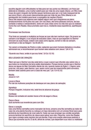 escolhe alguém com dificuldades na fala para ser seu porta-voz (Moisés), um fraco par
defende-lo (Gideão), uma mulher estéril para ser mãe de uma nação (Sara), um filho mais
moço de quem ninguém da família sequer lembrava para ser o rei mais inesquecível de
seu povo (Davi), uma jovem desconhecida para ser mãe de seu Filho (Maria) e um
perseguidor de cristãos para levar o evangelho às nações (Paulo).
Deus não espera que sejamos sem defeito algum nem que cheguemos ao pleno
amadurecimento na fé para nos usar. Em vez disso, ele toma pessoas comuns, de boa
vontade e realiza o extraordinário, tanto em suas vidas como na vida dos que os rodeiam.
Como fez com Raabe, Deus promete usar-nos e, mediante essa experiência, aperfeiçoar-
nos.

Promessas nas Escrituras

“Faz forte ao cansado e multiplica as forças ao que não tem nenhum vigor. Os jovens se
cansam e se fatigam, e os moços de exaustos caem, mas os que esperam no Senhor
renovam as suas forças, sobem com asas como águias, correm e não se cansam,
caminham e não se fatigam.” (Is 40.28-31)

“Ao verem a intrepidez de Pedro e João, sabendo que eram homens iletrados e incultos,
admiraram-se; e reconheceram que haviam eles estados com Jesus.” (At 4.13)

“Quando sou fraco, então é que sou forte.” (II Co 12.10)

SEU LEGADO DE ORAÇÃO

“Bem sei que o Senhor vos deu esta terra, e que o pavor que infundis caiu sobre nós, e
que todos os moradores da terra estão desmaiados. Porque temos ouvido que o Senhor
secou as águas do Mar Vermelho diante de vós, quando saíeis do Egito [...] Agora, pois,
jurai-me, vos peço, pelo Senhor, que, assim como usei de misericórdia para convosco,
também dela usareis para com a casa de meu pai.” (Js 1.9-10,12)

Medite
Josué 2.1-21

Louve a Deus
Por dar às mulheres posições de destaque em seu plano de salvação.

Agradeça
Porque ninguém, inclusive nós, está fora do alcance da graça.

Confesse
Nossa má vontade em aceitar riscos a fim de seguir a Deus.

Peça a Deus
Que aumente sua reverência para com Ele.

Eleve o coração
Use uma fitinha vermelha como marcador de livros, amarre uma fita vermelha ao redor do
vaso de uma planta favorita ou coloque um laço decorativo em um arranjo floral seco para
lembrá-la da importância de viver pela fé. Cada vez que enxergar seu cordão escarlate,
procure lembrar do sacrifício de Jesus para salvar sua vida. Peça-lhe, como fez Raabe,
que vigie e proteja cada membro de sua família. Faça uma oração silenciosa pedindo a
Deus que aumente sua fé. É da fé, afinal de contas, que dependem sua vida e a vitalidade
 