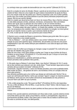 eu conheça nisso que usaste de benevolência com meu senhor" (Gênesis 24:12-14).

Esta foi a oração do servo de Abraão, Eliezer, quando já se encontrava nos arredores da
cidade de Naor. Esta era uma oração de quem estava necessitando da ajuda de Deus.
Era uma oração onde ele não pedia que o Senhor mostrasse a ele uma mulher perfeita,
bonita mas uma mulher que fosse piedosa e que Ele (Deus) estivesse preparando para
Isaque, filho do seu senhor Abraão.
Esta é a oração que deveríamos fazer em favor de nossos filhos. Que o Senhor coloque
na vida deles pessoas crentes, piedosas, bondosas, compassivas, fiéis e de beleza
interior sem igual. Que os atributos de uma mulher ou de um homem de Deus,
encontrados em 1 Pedro 3:3-4, façam parte da vida daqueles que almejamos para nossos
filhos... "O enfeite delas não seja o exterior, no frisado dos cabelos, no uso de jóias de
ouro, na compostura dos vestidos; Mas o homem encoberto no coração; no incorruptível
traje de um espírito manso e quieto, que é precioso diante de Deus."
Ah, irmã, é este tipo de mulher que queremos para nossos filhos!

O Senhor ouviu a oração de Eliezer e encaminhou Rebeca para junto dele. Ele viu que o
Senhor respondeu a sua oração quando...
1- Ele viu Rebeca "... com seu cântaro sobre o seu ombro" (Gênesis 24:15) vindo em
direção ao poço para apanhar água. Certamente, ele percebeu que ela era uma jovem
trabalhadodra e que não media esforços para abastecer a sua casa da água que todos
precisavam.

Você é o tipo de mulher que arregaça as mangas e pega no pesado? Ou você acha que
este tipo de trabalho não é para você?
Sabe de uma coisa, irmã? Deus elogia a mulher que "cinge os seus lombos de força e
fortalece os seus braços" (Provérbios 31:17) e Ele ainda diz que "a força e a honra são
seu vestido..." (Provérbios 31:25).
Rebeca era trabalhadora e, portanto admirada por Deus.
Eliezer percebeu esta qualidade nela quando...

2- Ele pediu água a Rebeca "e ela disse: Bebe, meu Senhor" (Gênesis 24:18). E vendo
ela os dez camelos que estavam com ele, ainda disse: "Tirarei também água para os teus
camelos até que acabem de beber" (Gênesis 24:19).
Certamente, naquele momento, o servo de Abraão percebeu uma outra qualidade desta
bela mulher de Deus... ela gostava de servir, era bondosa e tinha um coração cheio de
amor pelo próximo.
Que atributos perfeitos para uma mulher que deseja ser admirada pelo Senhor! Se eu
quero ser admirada pelo Senhor, tenho que começar "agora" a seguir os mesmos passos
de Rebeca, tenho que ser uma mulher sensível às necessidades do meu próximo e
procurar fazer tudo além do que é preciso.

3- Ele, então perguntou a ela: "De quem és filha?" (Provérbios 24:23) e ela respondeu:
"Eu sou a filha de Betuel, filho de Milca, o qual ela deu a Naor" (Sara, mãe de Isaque, era
tia-avó de Rebeca).
Tudo estava acontecendo dentro do plano perfeito de Deus para as vidas de Rebeca e
Isaque.

Amada irmã, quando estamos caminhando com Deus lado a lado, quando estamos tendo
comunhão diária com Ele, lendo a Sua Palavra, orando e, principalmente, seguindo os
ensinamentos da Bíblia, então o Seu plano para a nossa vida se realiza e sentimos que
Ele está no controle de tudo, nos abençoando.
 