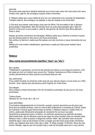 para ela.
Ela partiu para esta terra distante sabendo que nunca mais veria nem seus pais nem seus
irmãos mas, pela fé, ela conseguiu superar estes momentos.

2- Rebeca sabia que o que existia de pior em um casamento era o período de adaptação.
Também pela fé, ela conseguiu se adaptar à vida de casada e era muito feliz.

3- Ela teve que passar vinte longos anos sem ter filhos. Ela era estéril e isto a deixava
preocupada e angustiada. Mas ela decidiu levar as suas preocupações até o altar do
Senhor e Ele ouviu a sua oração e, pela fé, ela ganhou do Senhor dois filhos gêmeos -
Esaú e Jacó.

Apesar de tantos momentos de tribulação, Rebeca sabia que o Senhor a amava e queria
que ela fizesse parte do Seu povo e de Suas promessas.
Ela confiou no Senhor e sabia que Ele estava com ela nos bons e maus momentos de sua
vida.
Rebeca foi uma mulher trabalhadora, generosa e usada por Deus para realizar Seus
propósitos.



Rebeca

(Seu nome provavelmente significa “laço” ou “elo”)

Seu caráter:
Trabalhadora e generosa, sua fé era tão grande que deixou a sua casa pra sempre, a fim
de casar-se com um homem que nunca vira. Todavia, favoreceu um filho e deixou de
confiar plenamente em Deus quanto à promessa feita por ele.

Seu sofrimento:
Ficou estéril durante os primeiros vinte anos de sua vida de casas e nunca mais viu o filho
favorito, Jacó, depois que ele precisou partir fugindo do irmão Esaú.

Sua alegria:
Deus realizou coisas tremendas a fim de convidá-la a participar de seu povo e de suas
promessas.

Textos-chave:
Gênesis 24; 25.19-34; 26.1; 28.1-9

SUA HISTÓRIA
O sol estava desaparecendo no horizonte, quando a jovem aproximou-se do poço que
fiava fora da cidade de Naor, mais ou menos 800 quilômetros a noroeste de Canaã. Cabia
às mulheres ir buscar água fresca todas as tardes, e Rebeca colocou o balde cheio no
ombro, grata pela refrescante sensação do recipiente frio ao tocar sua pele.
Quando já se preparava para ir embora, um estranho aproximou-se pedindo de beber.
Atenciosamente, ela se ofereceu para puxar água do poço também para os camelos dele.
Rebeca notou o olhar surpreso e alegre do homem. Bem, dez camelos iriam consumir
bastante água, mas se ela tivesse ouvido a oração que ele havia sussurrado momentos
antes, seu espanto teria sido maior que o dele: “E disse consigo: Ó Senhor, Deus de meu
senhor Abraão, rogo-te que me acudas hoje e uses de bondade para com o meu senhor
 