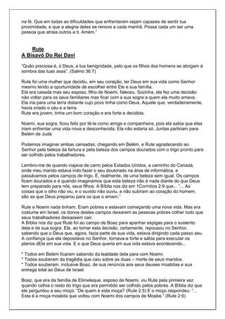 na fé. Que em todas as dificuldades que enfrentarem sejam capazes de sentir tua
proximidade, e que a alegria deles se renove a cada manhã. Possa cada um ser uma
pessoa que atraia outros a ti. Amém.”


    Rute
A Bisavó Do Rei Davi
“Quão preciosa é, ó Deus, a tua benignidade, pelo que os filhos dos homens se abrigam à
sombra das tuas asas”. (Salmo 36:7)

Rute foi uma mulher que decidiu, em seu coração, ter Deus em sua vida como Senhor
mesmo tendo a oportunidade de escolher entre Ele e sua família.
Ela era casada mas seu esposo, filho de Noemi, faleceu. Sozinha, ela fez uma decisão:
não voltar para os seus familiares mas ficar com a sua sogra a quem ela muito amava.
Ela iria para uma terra distante cujo povo tinha como Deus, Aquele que, verdadeiramente,
havia criado o céu e a terra.
Rute era jovem, tinha um bom coração e era forte e decidida.

Noemi, sua sogra, ficou feliz por tê-la como amiga e companheira, pois ela sabia que elas
iriam enfrentar uma vida nova e desconhecida. Ela não estaria só. Juntas partiriam para
Belém de Judá

Podemos imaginar ambas cansadas, chegando em Belém, e Rute agradecendo ao
Senhor pela beleza da fartura e pela beleza dos campos dourados com o trigo pronto para
ser colhido pelos trabalhadores.

Lembro-me de quando viajava de carro pelos Estados Unidos, a caminho do Canadá,
onde meu marido estava indo fazer o seu doutorado na área de informática, e
passávamos pelos campos de trigo. É, realmente, de uma beleza sem igual. Os campos
ficam dourados e é quando imaginamos que esta beleza não é nada diante do que Deus
tem preparado para nós, seus filhos. A Bíblia nos diz em 1Coríntios 2:9 que... “... As
coisas que o olho não viu, e o ouvido não ouviu, e não subiram ao coração do homem,
são as que Deus preparou para os que o amam.”

Rute e Noemi nada tinham. Eram pobres e estavam começando uma nova vida. Mas era
costume em Israel, os donos destes campos deixarem as pessoas pobres colher tudo que
seus trabalhadores deixassem cair.
A Bíblia nos diz que Rute foi ao campo de Boaz para apanhar espigas para o sustento
dela e de sua sogra. Ela, ao tomar esta decisão, certamente, repousou no Senhor,
sabendo que o Deus que, agora, fazia parte de sua vida, estava dirigindo cada passo seu.
A confiança que ela depositava no Senhor, tornava-a forte e sábia para executar os
planos dEle em sua vida. E o que Deus queria em sua vida estava acontecendo...

* Todos em Belém ficaram sabendo da lealdade dela para com Noemi.
* Todos souberam da tragédia que caiu sobre as duas – morte de seus maridos.
* Todos souberam, inclusive Boaz, de sua renúncia aos seus deuses moabitas e sua
entrega total ao Deus de Israel.

Boaz, que era da família de Elimeleque, esposo de Noemi, viu Rute pela primeira vez
quando colhia o resto do trigo que era permitido ser colhido pelos pobres. A Bíblia diz que
ele perguntou a seu moço: “De quem é esta moça? (Rute 2:5) E o moço respondeu: “...
Esta é a moça moabita que voltou com Noemi dos campos de Moabe.” (Rute 2:6)
 