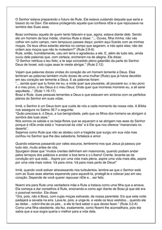 O Senhor estava preparando o futuro de Rute. Ele estava cuidando daquela que seria a
bisavó do rei Davi. Ele estava protegendo aquela que confiava nEle e que repousava na
sombra das Suas asas.

Boaz conheceu aquela de quem tanto falavam e que, agora, estava diante dele. Sendo
ele um homem de boa índole, chamou Rute e disse: “... Ouves, filha minha; não vás
colher em outro campo, nem tampouco passes daqui; porém aqui ficarás com as minhas
moças. Os teus olhos estarão atentos no campo que segarem, e irás após elas; não dei
ordem aos moços que não te molestem?” (Rute 2:8-9)
Rute, então, humildemente, caiu em terra e agradeceu a ele. E, além de tudo isto, ainda
ouviu dele palavras que, com certeza, encheram-na de alegria. Ele disse:
“O Senhor retribua o teu feito; e te seja concedido pleno galardão da parte do Senhor
Deus de Israel, sob cujas asas te vieste abrigar.” (Rute 2:12)

Vejam que palavras doces vindas do coração de um homem temente a Deus. Elas
lembram as palavras também muito doces de uma mulher (Rute) que já havia decidido
em seu coração ser temente a Deus. E as palavras foram:
“... aonde quer que tu fores irei eu, e onde quer que pousares, ali pousarei eu; o teu povo
é o meu povo, o teu Deus é o meu Deus; Onde quer que morreres morrerei eu, e ali serei
sepultada...” (Rute 1:16-17)
Boaz e Rute, duas pessoas tementes a Deus e que estavam em sintonia com os perfeitos
planos do Senhor em suas vidas.

Irmã, o Senhor é um Deus bom que cuida de nós a cada momento da nossa vida. A Bíblia
nos assegura no Salmo 36:7 o seguinte:
“Quão preciosa é, ó Deus, a tua benignidade, pelo que os filhos dos homens se abrigam à
sombra das tuas asas.”
Nós somos os sabiás e os beija-flores que se aquecem e se abrigam nas asas do Senhor
porque é nEle onde está o “manancial da vida” e é Ele que nos oferece “mananciais no
deserto”.
Sejamos como Rute que não se abateu com a tragédia que surgiu em sua vida mas
confiou no Senhor que lhe deu sabedoria, fortaleza e amor.

Quando estamos passando por vales escuros, lembremo-nos que Jesus já passou por
tudo isto, muito antes de nós.
Spurgeon disse que “muitos crentes definham em masmorras, quando podiam andar
pelos terraços dos palácios e avistar a boa terra e o Líbano! Crente, levante-se da
condição em que está... Aspire por uma vida mais plena, aspire uma vida mais alta, aspire
por uma vida mais nobre. Vá para cima. Vá para mais perto de Deus!”

Irmã, quando você estiver atravessando rios turbulentos, lembre-se que o Senhor está
com as Suas asas abertas esperando para aquecê-la, protegê-la e colocar paz em seu
coração. Depende de você querer repousar nEle e... ser feliz.

Noemi era para Rute uma verdadeira mãe e Rute a tratava como uma filha que a amava.
Ela começa a dar conselhos à Rute, ensinando-a como agir diante de Boaz já que ele era
o possível remidor. Ela disse:
“Ora, pois, não é Boaz, com cujas moças estiveste, de nossa parentela: Eis que esta noite
padejará a cevada na eira. Lava-te, pois, e unge-te, e veste os teus vestidos... quando ele
se deitar... cobrir-lhe-ás os pés... e ele te fará saber o que deves fazer.” (Rute 3:2-4)
Como uma filha obediente, ela fez, exatamente, como Noemi lhe aconselhara, pois ela
sabia que a sua sogra queria o melhor para a vida dela.
 