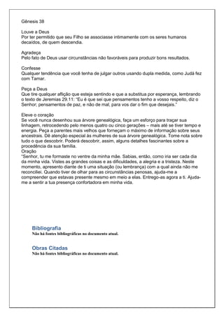Gênesis 38

Louve a Deus
Por ter permitido que seu Filho se associasse intimamente com os seres humanos
decaídos, de quem descendia.

Agradeça
Pelo fato de Deus usar circunstâncias não favoráveis para produzir bons resultados.

Confesse
Qualquer tendência que você tenha de julgar outros usando dupla medida, como Judá fez
com Tamar.

Peça a Deus
Que tire qualquer aflição que esteja sentindo e que a substitua por esperança, lembrando
o texto de Jeremias 29.11: “Eu é que sei que pensamentos tenho a vosso respeito, diz o
Senhor; pensamentos de paz, e não de mal, para vos dar o fim que desejais.”

Eleve o coração
Se você nunca desenhou sua árvore genealógica, faça um esforço para traçar sua
linhagem, retrocedendo pelo menos quatro ou cinco gerações – mais até se tiver tempo e
energia. Peça a parentes mais velhos que forneçam o máximo de informação sobre seus
ancestrais. Dê atenção especial às mulheres de sua árvore genealógica. Tome nota sobre
tudo o que descobrir. Poderá descobrir, assim, alguns detalhes fascinantes sobre a
procedência da sua família.
Oração
“Senhor, tu me formaste no ventre da minha mãe. Sabias, então, como iria ser cada dia
da minha vida. Vistes as grandes coisas e as dificuldades, a alegria e a tristeza. Neste
momento, apresento diante de ti uma situação (ou lembrança) com a qual ainda não me
reconciliei. Quando tiver de olhar para as circunstâncias penosas, ajuda-me a
compreender que estavas presente mesmo em meio a elas. Entrego-as agora a ti. Ajuda-
me a sentir a tua presença confortadora em minha vida.




     Bibliografia
     Não há fontes bibliográficas no documento atual.


     Obras Citadas
     Não há fontes bibliográficas no documento atual.
 