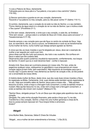 1) Leia a Palavra de Deus, diariamente.
"Lâmpada para os meus pés é a Tua palavra, e luz para o meu caminho" (Salmo
119:105).

2) Decore versículos e guarde-os em seu coração, diariamente.
"Escondi a Tua palavra no meu coração, para eu não pecar contra Ti" (Salmo 119:11).

3) Lembre, diariamente, que o coração do rei está na mão do Senhor, e o seu também.
"Como ribeiros de água assim é o coração do rei na mão do Senhor, que o inclina a todo
o Seu querer" (Provérbios 21:1).

4) Ore sem cessar, diariamente, e sinta que o seu coração, a cada dia, se fortalece.
"Orai sem cessar ... porque esta é a vontade de Deus em Cristo Jesus para convosco" (1
Tessalonicenses 5:17-18).

Exercite sempre o seu coração para que ele fique no centro da vontade de Deus. Veja
que, ao exercitá-lo, ele vai, pouco a pouco, se fortalecendo e você vai se transformando
numa mulher de honra, numa mulher que deseja sempre agradar ao Senhor.

A viúva que deu as duas moedas e que foi elogiada por Jesus, deve ser o exemplo de
mulher a ser seguido por você e por mim.
Jesus disse que ela deu tudo que possuía, deu todo o seu sustento. Ela confiava em
Deus e sabia que Ele cuidaria dela.
Observando este quadro podemos visualizá-la repousando, confiantemente, nos braços
do Senhor. É assim que eu e você devemos fazer - confiar e repousar.

Amada irmã, Deus deve ser a primeira pessoa em nossa vida. Por isso, antes de
pagarmos qualquer coisa, coloquemos no gazofilácio o que propusemos em nosso
coração (agora já bem forte, bem exercitado!). Não toquemos as trombetas para que o
mundo veja "o quanto demos" mas ofertemos ao Senhor de coração e Ele, só Ele poderá
ver a sinceridade da nossa oferta.

A história desta mulher de Deus, desta viúva, que deu suas duas únicas moedas a Deus,
foi registrada na Bíblia. Certamente, irmã, suas ofertas estão também sendo registradas lá
no céu. Veja que conselho sábio do Senhor Jesus para a nossa vida ... "Não ajunteis
tesouros na terra, onde a traça e a ferrugem tudo consomem, e onde os ladrões minam e
roubam; Mas ajuntai tesouros no céu, onde nem a traça nem a ferrugem consomem, e
onde os ladrões não minam nem roubam" (Mateus 6:19).

"Senhor Deus, obrigada porque Tu és um Deus que não julgas pela aparência mas vês o
coração.
Obrigada, Pai, pela minha situação financeira, pela saúde e força que Tu me dás.
Transforma o meu coração, Senhor, e faze-me uma mulher generosa e cheia de fé.
Que eu possa sempre repousar em Teus braços fortes e amorosos.
Amém!"


     Abigail
Uma Mulher Bela, Generosa, Sábia E Cheia De Virtudes

“Abigail... era a mulher de bom entendimento e formosa...” (1Sa 25:3).
 