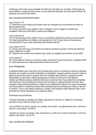 influência muito maior que a posição humilde em que talvez se encontre. Você pode ser,
como Débora, usada por Deus para, na sua esfera de atuação, ser líder para conduzir as
pessoas ao caminho da vitória.

SEU LEGADO NAS ESCRITURAS

Leia Juizes 4.1-3
17. Descreva como imagina que teriam sido as condições de uma família de Israel na
época desse texto.
18. Como você acha que reagiria a tais condições? Como reagiria a maioria dos
israelitas? Será que você faria o mesmo que Débora?

Leia Juizes 4.4-8
19. Do que Baraque tinha medo? Como a companhia de Débora diminuiria esse medo?
20. Qual característica de Débora você gostaria de Ter? O que faria se tivesse essa
característica? O que você pode fazer para desenvolvê-la?

Leia Juizes 4.9-10
21. Como você acha que os homens de Israel se sentiram quando a honra da vitória foi
dada a Débora e a Jael?
22. Quando uma mulher tem sucesso hoje, quais as reações dos homens a sua volta?

Leia Juizes 5.7
23. Como Débora chama a si mesma nesse versículo? O que isso lhe diz a respeito dela?
24. Que lição para sua vida pode extrair desse versículo?

SUA PROMESSA

A piedosa Débora tem sido fonte de encorajamento para as mulheres de todos os tempos.
Quando uma mulher se sente confinada ou maltratada, insegura quanto ao que é certo ou
sobre qual caminho tomar, quando entra em território desconhecido, quando se sente
desprezada ou ignorada, recebe segurança e conforto ao lembrar-se de Débora.
Aquilo que Débora possuía também está aos eu alcance hoje. Sua sabedoria é revelada
nas Escrituras. Sua confiança em Deus é encontrada no relacionamento com Ele. Sua
coragem é possível de alcançar ao colocar sua confiança em Deus e em suas promessas.
Sua força interior e liderança serena são características da confiança em Deus e não em
si mesma. Tudo o que Débora ofereceu a Israel, você também pode oferecer hoje, como
exemplo de mulher disposta a ser usada por Deus.

Promessas nas Escrituras

“Ficaram desertas as aldeias em Israel, repousaram, até que eu, Débora, me levantei,
levantei-me por mãe em Israel.”(Jz 5.7)

“Uns confiam em carros, outros, em cavalos, nós, porém, nos gloriaremos em o nome do
Senhor, nosso Deus”. (Sl 20.7)

“Aquele que andou em trevas, sem nenhuma luz, confie em o nome do Senhor e se firme
sobre o seu Deus.” (Is 50.10)


SEU LEGADO DE ORAÇÃO
 