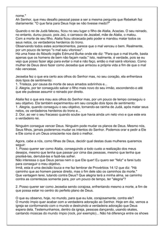 nome."
Ah Senhor, que meu desafio pessoal passe a ser a mesma pergunta que Rebekah faz
diariamente: "O que faria para Deus hoje se não tivesse medo?"

Quando o rei de Judá faleceu, ficou no seu lugar o filho de Atalia, Acazias. O seu reinado,
no entanto, durou pouco, pois Jeú, o carrasco de Jezabel, mãe de Atalia, o matou.
Com a morte de seu filho, Atalia ficou obcecada pelo poder e mandou matar todos os
seus netos, os verdadeiros herdeiros do trono.
Observando todos estes acontecimentos, parece que o mal venceu o bem. Realmente,
por um pouco de tempo "o mal saiu vitorioso".
Há uma frase do filósofo inglês Edmund Burke onde ele diz: "Para que o mal triunfe, basta
apenas que os homens de bem não façam nada." Isto, realmente, é verdade, pois se eu
vejo que posso fazer algo para evitar o mal e não faço, então o mal sairá vitorioso. Como
mulher de Deus devo fazer como Jeoseba que arriscou a própria vida a fim de que o mal
não vencesse.

Jeoseba fez o que era certo aos olhos do Senhor mas, no seu coração, ela enfrentava
dois tipos de sentimento:
1. Tristeza, por causa da morte de seus amados sobrinhos e...
2. Alegria, por ter conseguido salvar o filho mais novo do seu irmão, escondendo-o até
que ele pudesse assumir o reinado por direito.

Atalia fez o que era mau aos olhos do Senhor mas, por um pouco de tempo conseguiu o
seu objetivo. Ela também experimentou em seu coração dois tipos de sentimento:
1. Alegria, quando conseguiu o seu objetivo, tornando-se rainha de Judá, após matar seus
netos, os verdadeiros herdeiros do trono e...
2. Dor, ao ver o seu fracasso quando soube que havia ainda um neto vivo e que este era
o verdadeiro rei.

Ninguém consegue vencer Deus. Ninguém pode mudar os planos de Deus. Mesmo nós,
Seus filhos, jamais poderemos mudar os intentos do Senhor. Podemos orar e pedir a Ele
e Ele como é um Deus onisciente nos dará o melhor.

Agora, cabe a nós, como filhas de Deus, decidir qual destas duas mulheres queremos
seguir:
1. Posso querer ser como Atalia, conseguindo a todo custo a realização dos meus
desejos, mesmo que tenha que passar por cima das pessoas, mesmo que tenha que
pisoteá-las, derrubá-las e fazê-las sofrer.
Não interessa o que Deus pensa nem o que Ele quer! Eu quero ser "feliz" e farei tudo
para conseguir o meu objetivo.
Irmã, esta é uma decisão louca e me faz lembrar de Provérbios 14:12 que diz: "Há
caminho que ao homem parece direito, mas o fim dele são os caminhos da morte."
Que vantagem terei, lutando contra Deus? Que alegria terá a minha alma, se caminho
contra as correntezas somente para, por um pouco de tempo, ter "alegria"?

2. Posso querer ser como Jeoseba sendo corajosa, enfrentando mesmo a morte, a fim de
que possa estar no centro do perfeito plano de Deus.

O que eu observo, hoje, no mundo, para que eu lute, corajosamente, contra ele?
O mundo ímpio quer acabar com a verdadeira adoração ao Senhor. Hoje em dia, vemos a
igreja se conformando com o mundo e destruindo a verdadeira adoração que Deus
espera dela. Testemunhamos, dentro da igreja, pessoas dançando, usando skates,
cantando músicas do mundo ímpio (rock, por exemplo)... Não há diferença entre os shows
 