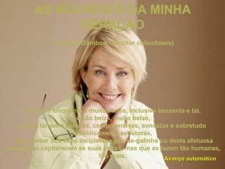 AS MULHERES DA MINHA GERAÇÃO   (Santiago Gâmboa - escritor colombiano) Hoje têm cinquenta e muitos anos, inclusive sessenta e tal, e são belas, muito belas, porém também serenas, compreensivas, sensatas e sobretudo diabòlicamente sedutoras, isto, apesar dos seus incipientes pés-de-galinha ou desta afetuosa celulite que capitaneiam as suas coxas, mas que as fazem tão humanas, tão reais. Avanço automático 