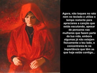 Agora, não toques no rato
nem no teclado e utiliza o
    tempo restante para
 apreciares a canção que
 estás escutando, apesar
      de pensares nas
mulheres que fazem parte
    da tua vida, embora
 algumas já não estejam
 fisicamente a teu lado, e
     concentrares-te na
  importância que têm as
 que hoje estão contigo...
 