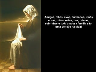 ¡Amigas, filhas, avós, cunhadas, irmãs,
   noras, mães, netas, tias, primas,
 sobrinhas e toda a nossa família são
         uma benção na vida!
 