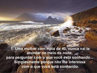 1. Uma mulher com mais de 40, nunca vai te acordar no meio da noite,  para perguntar com o que você está sonhando...  Simplesmente porque não lhe interessa  com o que você está sonhando. 