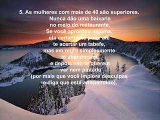 5. As mulheres com mais de 40 são superiores.  Nunca dão uma baixaria   no meio do restaurante.  Se você aprontou alguma,  ela certamente pode até  te acertar um tabefe,  mas em regra simplesmente  te abandonam  e depois não te querem    ver nem pintado  (por mais que você implore desculpas  e diga que está arrependido). 