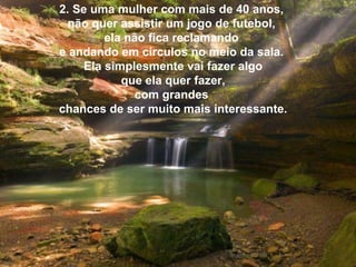 2. Se uma mulher com mais de 40 anos,  não quer assistir um jogo de futebol,  ela não fica reclamando  e andando em círculos no meio da sala.  Ela simplesmente vai fazer algo   que ela quer fazer,  com grandes  chances de ser muito mais interessante. 