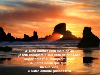 4. Uma mulher com mais de 40  já tem completa a sua cota de relações  "importantes" e "compromissos".  A ultima coisa que quer,  na sua vida,  é outro amante possessivo. 