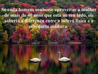 Se cada homem soubesse aproveitar a mulher
 de mais de 40 anos que está ao seu lado, ele
 saberia a diferença entre a beleza física e a
             sabedoria madura.
 