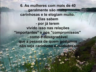 6. As mulheres com mais de 40
         geralmente são muito
    carinhosas e te elogiam muito.
               Elas sabem
             - por já terem
        vivido isso nas relações
"importantes" e nos "compromissos"
        - como é desagradável
   que a pessoa de quem gostamos
   não seja carinhosa e cuidadosa.
 