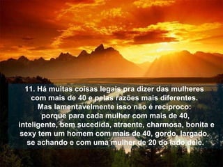 11. Há muitas coisas legais pra dizer das mulheres  com mais de 40 e pelas razões mais diferentes.  Mas lamentavelmente isso não é recíproco:  porque para cada mulher com mais de 40,   inteligente, bem sucedida, atraente, charmosa, bonita   e sexy tem um homem com mais de 40, gordo,   largado,  se achando e com uma mulher de 20 do lado dele. 