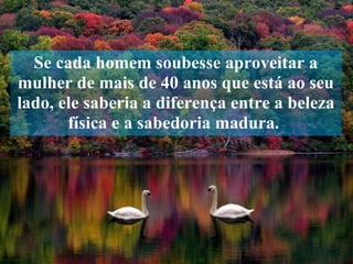 Se cada homem soubesse aproveitar a mulher de mais de 40 anos que está ao seu lado, ele saberia a diferença entre a beleza física e a sabedoria madura.  