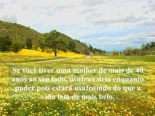 Se você tiver uma mulher de mais de 40 anos ao seu lado, usufrua dela enquanto puder pois estará usufruindo do que a vida tem de mais belo. 