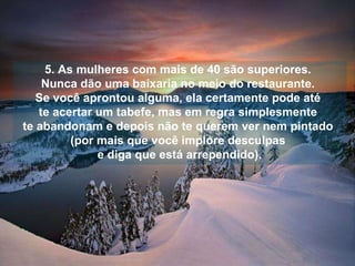 5. As mulheres com mais de 40 são superiores.  Nunca dão uma baixaria no meio do restaurante.  Se você aprontou alguma, ela certamente pode até  te acertar um tabefe, mas em regra simplesmente  te abandonam e depois não te querem ver nem pintado  (por mais que você implore desculpas  e diga que está arrependido). 