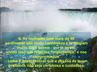 6. As mulheres com mais de 40 geralmente são muito carinhosas e te elogiam muito. Elas sabem - por já terem  vivido isso nas relações "importantes" e nos "compromissos"  - como é desagradável que a pessoa de quem gostamos não seja carinhosa e cuidadosa. 