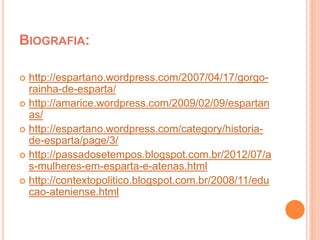 BIOGRAFIA: 
 http://espartano.wordpress.com/2007/04/17/gorgo-rainha- 
de-esparta/ 
 http://amarice.wordpress.com/2009/02/09/espartan 
as/ 
 http://espartano.wordpress.com/category/historia-de- 
esparta/page/3/ 
 http://passadosetempos.blogspot.com.br/2012/07/a 
s-mulheres-em-esparta-e-atenas.html 
 http://contextopolitico.blogspot.com.br/2008/11/edu 
cao-ateniense.html 
