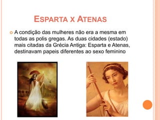 ESPARTA X ATENAS 
 A condição das mulheres não era a mesma em 
todas as polis gregas. As duas cidades (estado) 
mais citadas da Grécia Antiga: Esparta e Atenas, 
destinavam papeis diferentes ao sexo feminino 
 