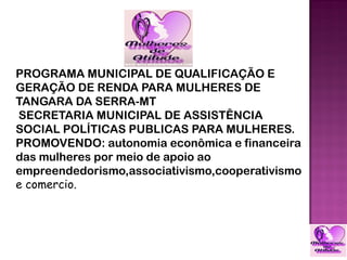 PROGRAMA MUNICIPAL DE QUALIFICAÇÃO E
GERAÇÃO DE RENDA PARA MULHERES DE
TANGARA DA SERRA-MT
SECRETARIA MUNICIPAL DE ASSISTÊNCIA
SOCIAL POLÍTICAS PUBLICAS PARA MULHERES.
PROMOVENDO: autonomia econômica e financeira
das mulheres por meio de apoio ao
empreendedorismo,associativismo,cooperativismo
e comercio.
 