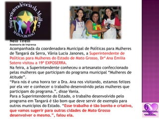 Nelli Tirelli
Assessoria de Imprensa
Acompanhada da coordenadora Municipal de Políticas para Mulheres
de Tangará da Serra, Vânia Lucia Janones, a Superintendente de
Políticas para Mulheres do Estado de Mato Grosso, Drª Ana Emilia
Sotero visitou a 19ª EXPOSERRA.
Na feira, a Superintendente conheceu o artesanato confeccionado
pelas mulheres que participam do programa municipal “Mulheres de
Atitude”.
“Para nós é uma honra ter a Dra. Ana nos visitando, estamos felizes
por ela ver e conhecer o trabalho desenvolvido pelas mulheres que
participam do programa.”, disse Vania.
Para a Superintendente do Estado, o trabalho desenvolvido pelo
programa em Tangará é tão bom que deve servir de exemplo para
outros municípios do Estado. “Esse trabalho é tão bonito e criativo,
que vamos sugerir para outras cidades de Mato Grosso
desenvolver o mesmo.”, falou ela.
 