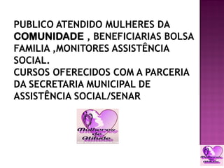 PUBLICO ATENDIDO MULHERES DA
COMUNIDADE , BENEFICIARIAS BOLSA
FAMILIA ,MONITORES ASSISTÊNCIA
SOCIAL.
CURSOS OFERECIDOS COM A PARCERIA
DA SECRETARIA MUNICIPAL DE
ASSISTÊNCIA SOCIAL/SENAR
 