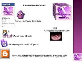 Endereços eletrônicos




     Twitter –mulheres de atitude


                                             MSN
                                    vaniajanones@hotmail.com

    Mulheres de atitude



vania@tangaradaserra.mt.gov.br




   www.mulheresdeatitudetangaradaserra.blogspot.com
 
