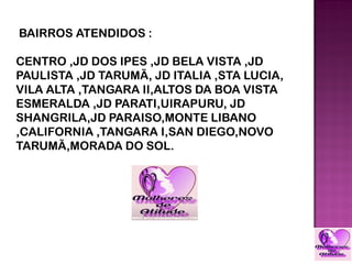 BAIRROS ATENDIDOS :

CENTRO ,JD DOS IPES ,JD BELA VISTA ,JD
PAULISTA ,JD TARUMÃ, JD ITALIA ,STA LUCIA,
VILA ALTA ,TANGARA II,ALTOS DA BOA VISTA
ESMERALDA ,JD PARATI,UIRAPURU, JD
SHANGRILA,JD PARAISO,MONTE LIBANO
,CALIFORNIA ,TANGARA I,SAN DIEGO,NOVO
TARUMÃ,MORADA DO SOL.
 