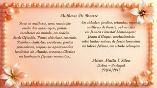 Para as mulheres, uma saudação
vinda das mãos ágeis, geniais
escultores do mundo, em ovação
desde Afrodite, Vénus, clássicas, sensuais.
Rainhas, cientistas, escritoras, poetas
pensadoras, virgens ou apaixonadas
lendárias do Mundo, escravas, libertas
ou lembrando figuras veneradas..
Em cidades: jardins, rotundas, museus
mulheres de bronze, sob os céus
em franca e imortal homenagem;
Joana d’Arque, revolucionária
entre tantas outras, de força temerária
ou talvez felinas, em estado selvagem
Mulheres De Bronze
Mário Matta E Silva
Lisboa – Portugal
29/06/2015
 