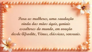 Para as mulheres, uma saudação
vinda das mãos ágeis, geniais
escultores do mundo, em ovação
desde Afrodite, Vénus, clássicas, sensuais.
 