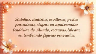 Rainhas, cientistas, escritoras, poetas
pensadoras, virgens ou apaixonadas
lendárias do Mundo, escravas, libertas
ou lembrando figuras veneradas.
 