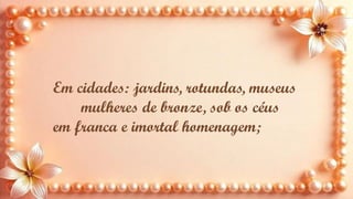 Em cidades: jardins, rotundas, museus
mulheres de bronze, sob os céus
em franca e imortal homenagem;
 