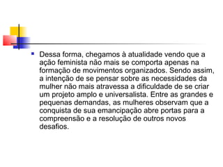 

Dessa forma, chegamos à atualidade vendo que a
ação feminista não mais se comporta apenas na
formação de movimentos organizados. Sendo assim,
a intenção de se pensar sobre as necessidades da
mulher não mais atravessa a dificuldade de se criar
um projeto amplo e universalista. Entre as grandes e
pequenas demandas, as mulheres observam que a
conquista de sua emancipação abre portas para a
compreensão e a resolução de outros novos
desafios.

 