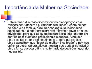 Importância da Mulher na Sociedade


Enfrentando diversas discriminações e adaptações em
relação aos “afazeres puramente femininos”, como cuidar
de casa e da família, a mulher conseguiu superar suas
dificuldades e ainda administrar seu tempo a favor de suas
atividades, para que as questões familiares não entrem em
conflito com questões profissionais e sociais. A mulher
ainda é alvo de grande discriminação por aqueles que
ainda acreditam que “lugar de mulher é no fogão” e por isso
enfrenta o grande desafio de mostrar que apesar de frágil é
ainda forte, ousada e firme na tomada de decisões, quando
necessário.

 